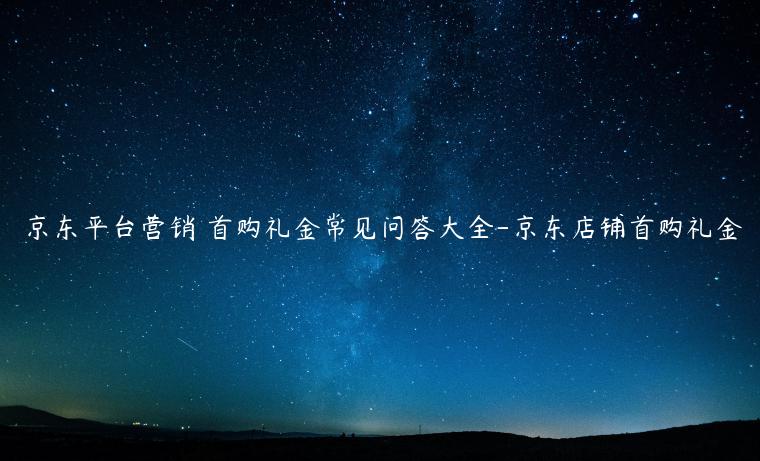 京东平台营销 首购礼金常见问答大全-京东店铺首购礼金